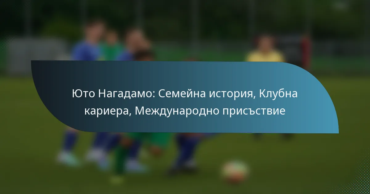 Юто Нагадамо: Семейна история, Клубна кариера, Международно присъствие