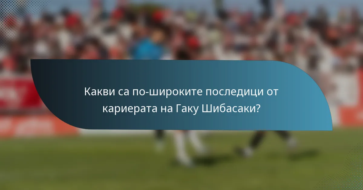 Какви са по-широките последици от кариерата на Гаку Шибасаки?