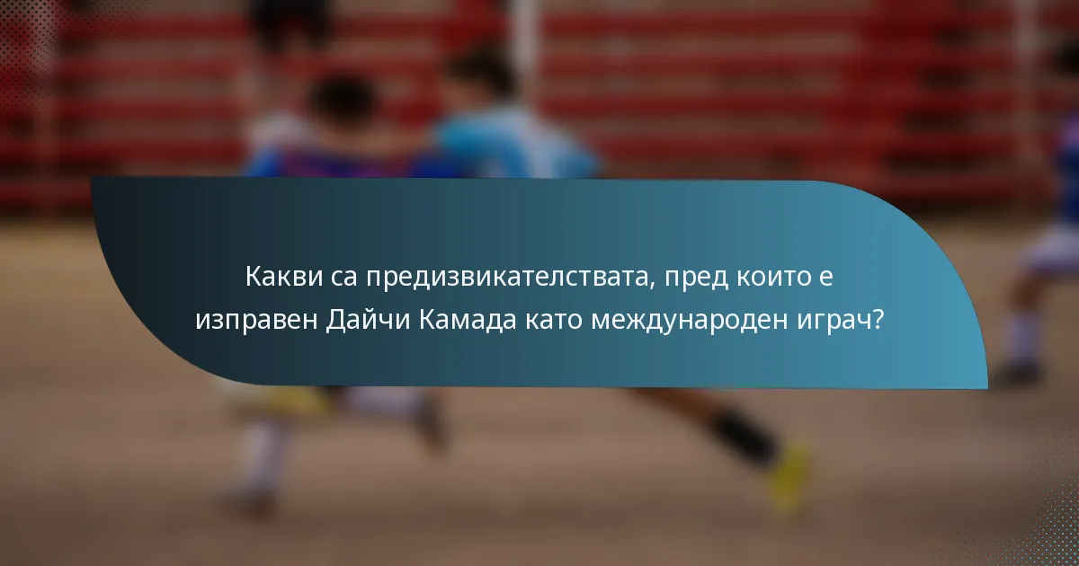 Какви са предизвикателствата, пред които е изправен Дайчи Камада като международен играч?